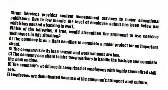 Strum Services provides content management services to major educational publishers. Due to low morale, the level of employee output has been below par, which has caused a backlog in work.
-Which of the following, if true, would strengthen the argument to use coercive techniques in this situation?
A) The company is on a tight deadline to complete a major project for an important client.
B) The company is in its lean season and work volumes are low.
C) The company can afford to hire temp workers to handle the backlog and complete the work on time.
D) The company's workforce is comprised of employees with highly specialized skill sets.
E) Employees are demotivated because of the company's stringent work culture.