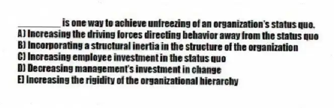 ________ is one way to achieve unfreezing of an organization's status quo.
A) Increasing the driving forces directing behavior away from the status quo
B) Incorporating a structural inertia in the structure of the organization
C) Increasing employee investment in the status quo
D) Decreasing management's investment in change
E) Increasing the rigidity of the organizational hierarchy