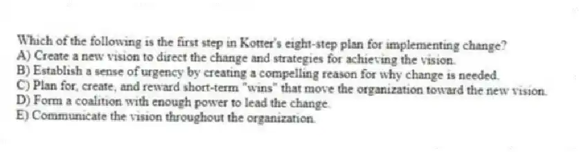 Which of the following is the first step in Kotter's eight-step plan for implementing change?
A) Create a new vision to direct the change and strategies for achieving the vision.
B) Establish a sense of urgency by creating a compelling reason for why change is needed.
C) Plan for, create, and reward short-term "wins" that move the organization toward the new vision.
D) Form a coalition with enough power to lead the change.
E) Communicate the vision throughout the organization.