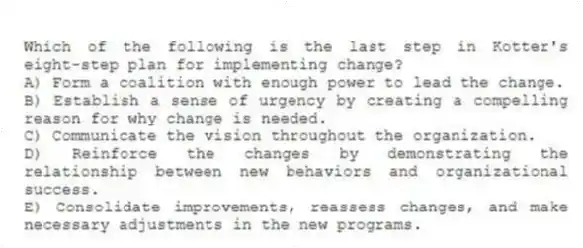 Which of the following is the last step in Kotter's eight-step plan for implementing change?
A) Form a coalition with enough power to lead the change.
B) Establish a sense of urgency by creating a compelling reason for why change is needed.
C) Communicate the vision throughout the organization.
D) Reinforce the changes by demonstrating the relationship between new behaviors and organizational success.
E) Consolidate improvements, reassess changes, and make necessary adjustments in the new programs.