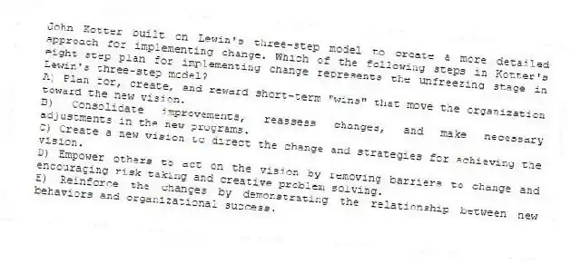 John Kotter built on Lewin's three-step model to create a more detailed approach for implementing change. Which of the following steps in Kotter's eight-step plan for implementing change represents the unfreezing stage in Lewin's three-step model?
A) Plan for, create, and reward short-term "wins" that move the organization toward the new vision.
B) Consolidate improvements, reassess changes, and make necessary adjustments in the new programs.
C) Create a new vision to direct the change and strategies for achieving the vision.
D) Empower others to act on the vision by removing barriers to change and encouraging risk taking and creative problem solving.
E) Reinforce the changes by demonstrating the relationship between new behaviors and organizational success.