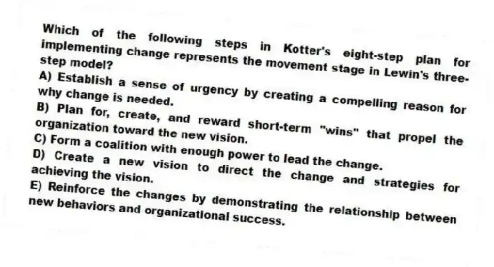 Which of the following steps in Kotter's eight-step plan for implementing change represents the movement stage in Lewin's three-step model?
A) Establish a sense of urgency by creating a compelling reason for why change is needed.
B) Plan for, create, and reward short-term "wins" that propel the organization toward the new vision.
C) Form a coalition with enough power to lead the change.
D) Create a new vision to direct the change and strategies for achieving the vision.
E) Reinforce the changes by demonstrating the relationship between new behaviors and organizational success.