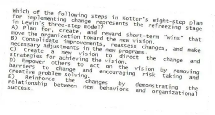 Which of the following steps in Kotter's eight-step plan for implementing change represents the refreezing stage in Lewin's three-step model?
A) Plan for, create, and reward short-term "wins" that move the organization toward the new vision.
B) Consolidate improvements, reassess changes, and make necessary adjustments in the new programs.
C) Create a new vision to direct the change and strategies for achieving the vision.
D) Empower others to act on the vision by removing barriers to change and encouraging risk taking and creative problem solving.
E) Reinforce the changes by demonstrating the relationship between new behaviors and organizational success.