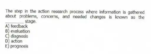 The step in the action research process where information is gathered about problems, concerns, and needed changes is known as the ________ stage.
A) feedback
B) evaluation
C) diagnosis
D) action
E) prognosis