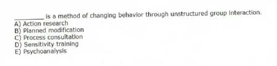 ________ is a method of changing behavior through unstructured group interaction.
A) Action research
B) Planned modification
C) Process consultation
D) Sensitivity training
E) Psychoanalysis