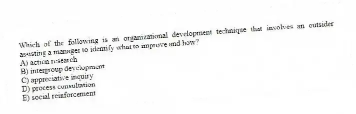 Which of the following is an organizational development technique that involves an outsider assisting a manager to identify what to improve and how?
A) action research
B) intergroup development
C) appreciative inquiry
D) process consultation
E) social reinforcement