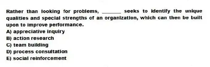 Rather than looking for problems, ________ seeks to identify the unique qualities and special strengths of an organization, which can then be built upon to improve performance.
A) appreciative inquiry
B) action research
C) team building
D) process consultation
E) social reinforcement