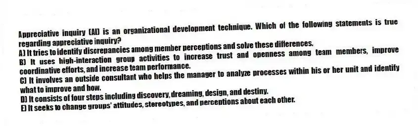 Appreciative inquiry (AI) is an organizational development technique. Which of the following statements is true regarding appreciative inquiry?
A) It tries to identify discrepancies among member perceptions and solve these differences.
B) It uses high-interaction group activities to increase trust and openness among team members, improve coordinative efforts, and increase team performance.
C) It involves an outside consultant who helps the manager to analyze processes within his or her unit and identify what to improve and how.
D) It consists of four steps including discovery, dreaming, design, and destiny.
E) It seeks to change groups' attitudes, stereotypes, and perceptions about each other.