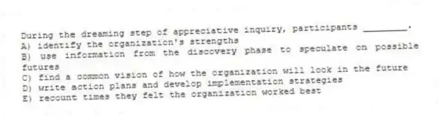During the dreaming step of appreciative inquiry, participants ________.
A) identify the organization's strengths
B) use information from the discovery phase to speculate on possible futures
C) find a common vision of how the organization will look in the future
D) write action plans and develop implementation strategies
E) recount times they felt the organization worked best