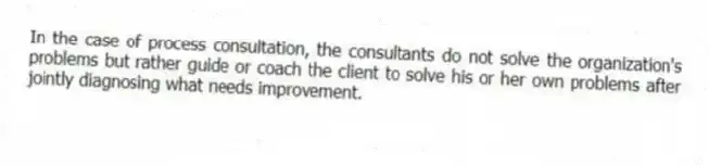 In the case of process consultation, the consultants do not solve the organization's problems but rather guide or coach the client to solve his or her own problems after jointly diagnosing what needs improvement.