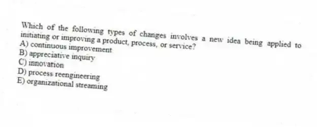 Which of the following types of changes involves a new idea being applied to initiating or improving a product, process, or service?
A) continuous improvement
B) appreciative inquiry
C) innovation
D) process reengineering
E) organizational streaming