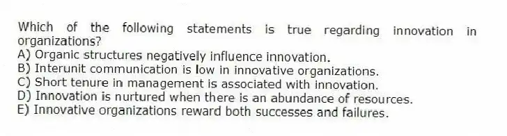 Which of the following statements is true regarding innovation in organizations?
A) Organic structures negatively influence innovation.
B) Interunit communication is low in innovative organizations.
C) Short tenure in management is associated with innovation.
D) Innovation is nurtured when there is an abundance of resources.
E) Innovative organizations reward both successes and failures.