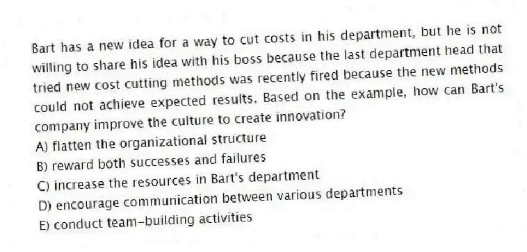 Bart has a new idea for a way to cut costs in his department, but he is not willing to share his idea with his boss because the last department head that tried new cost cutting methods was recently fired because the new methods could not achieve expected results. Based on the example, how can Bart's company improve the culture to create innovation?
A) flatten the organizational structure
B) reward both successes and failures
C) increase the resources in Bart's department
D) encourage communication between various departments
E) conduct team-building activities