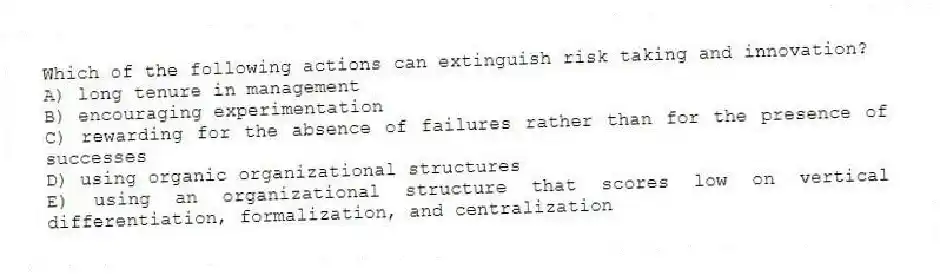 Which of the following actions can extinguish risk taking and innovation?
A) long tenure in management
B) encouraging experimentation
C) rewarding for the absence of failures rather than for the presence of successes
D) using organic organizational structures
E) using an organizational structure that scores low on vertical differentiation, formalization, and centralization
