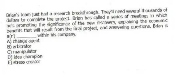 Brian's team just had a research breakthrough. They'll need several thousands of dollars to complete the project. Brian has called a series of meetings in which he's promoting the significance of the new discovery, explaining the economic benefits that will result from the final project, and answering questions. Brian is a(n) ________ within his company.
A) change agent
B) arbitrator
C) manipulator
D) idea champion
E) stress creator