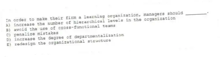 In order to make their firm a learning organization, managers should ________.
A) increase the number of hierarchical levels in the organization
B) avoid the use of cross-functional teams
C) penalize mistakes
D) increase the degree of departmentalization
E) redesign the organizational structure