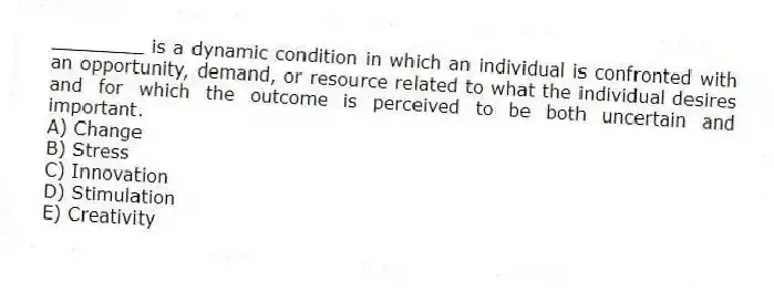 ________ is a dynamic condition in which an individual is confronted with an opportunity, demand, or resource related to what the individual desires and for which the outcome is perceived to be both uncertain and important.
A) Change
B) Stress
C) Innovation
D) Stimulation
E) Creativity