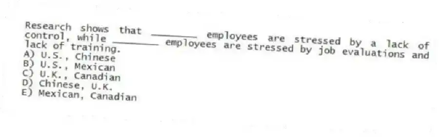 Research shows that ________ employees are stressed by a lack of control, while ________ employees are stressed by job evaluations and lack of training.
A) U.S., Chinese
B) U.S., Mexican
C) U.K., Canadian
D) Chinese, U.K.
E) Mexican, Canadian