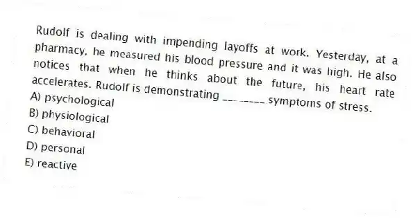 Rudolf is dealing with impending layoffs at work. Yesterday, at a pharmacy, he measured his blood pressure and it was high. He also notices that when he thinks about the future, his heart rate accelerates. Rudolf is demonstrating ________ symptoms of stress.
A) psychological
B) physiological
C) behavioral
D) personal
E) reactive