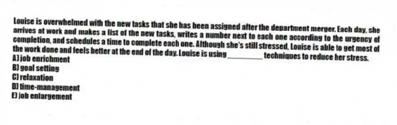 Louise is overwhelmed with the new tasks that she has been assigned after the department merger. Each day, she arrives at work and makes a list of the new tasks, writes a number next to each one according to the urgency of completion, and schedules a time to complete each one. Although she's still stressed, Louise is able to get most of the work done and feels better at the end of the day. Louise is using ________ techniques to reduce her stress.
A) job enrichment
B) goal setting
C) relaxation
D) time-management
E) job enlargement