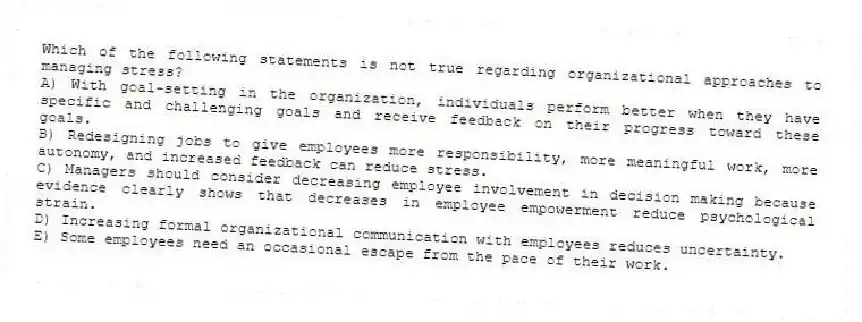 Which of the following statements is not true regarding organizational approaches to managing stress?
A) With goal-setting in the organization, individuals perform better when they have specific and challenging goals and receive feedback on their progress toward these goals.
B) Redesigning jobs to give employees more responsibility, more meaningful work, more autonomy, and increased feedback can reduce stress.
C) Managers should consider decreasing employee involvement in decision making because evidence clearly shows that decreases in employee empowerment reduce psychological strain.
D) Increasing formal organizational communication with employees reduces uncertainty.
E) Some employees need an occasional escape from the pace of their work.