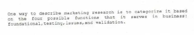 One way to describe marketing research is to categorize it based on the four possible functions that it serves in business: foundational,testing,issues,and validation.