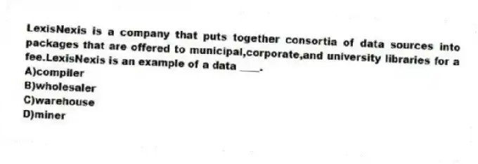 LexisNexis is a company that puts together consortia of data sources into packages that are offered to municipal,corporate,and university libraries for a fee.LexisNexis is an example of a data ____.
A)compiler
B)wholesaler
C)warehouse
D)miner