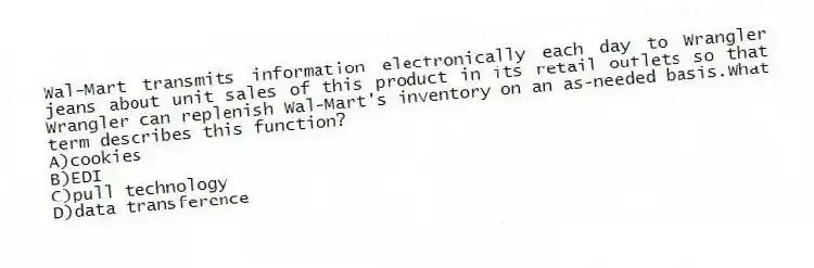 Wal-Mart transmits information electronically each day to Wrangler jeans about unit sales of this product in its retail outlets so that Wrangler can replenish Wal-Mart's inventory on an as-needed basis.What term describes this function?
A)cookies
B)EDI
C)pull technology
D)data transference