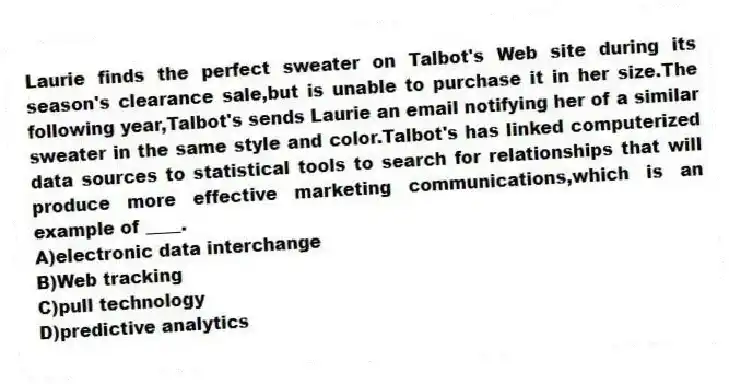 Laurie finds the perfect sweater on Talbot's Web site during its season's clearance sale,but is unable to purchase it in her size.The following year,Talbot's sends Laurie an email notifying her of a similar sweater in the same style and color.Talbot's has linked computerized data sources to statistical tools to search for relationships that will produce more effective marketing communications,which is an example of ____.
A)electronic data interchange
B)Web tracking
C)pull technology
D)predictive analytics