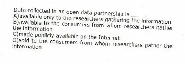 Data collected in an open data partnership is ____.
A)available only to the researchers gathering the information
B)available to the consumers from whom researchers gather the information
C)made publicly available on the Internet
D)sold to the consumers from whom researchers gather the information