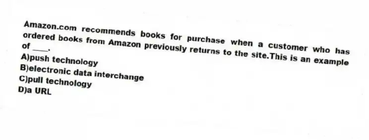 Amazon.com recommends books for purchase when a customer who has ordered books from Amazon previously returns to the site.This is an example of ____.
A)push technology
B)electronic data interchange
C)pull technology
D)a URL
