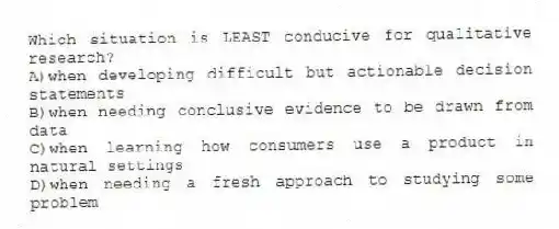 Which situation is LEAST conducive for qualitative research?
A)when developing difficult but actionable decision statements
B)when needing conclusive evidence to be drawn from data
C)when learning how consumers use a product in natural settings
D)when needing a fresh approach to studying some problem