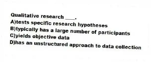 Qualitative research ____.
A)tests specific research hypotheses
B)typically has a large number of participants
C)yields objective data
D)has an unstructured approach to data collection