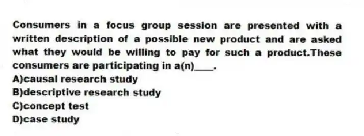 Consumers in a focus group session are presented with a written description of a possible new product and are asked what they would be willing to pay for such a product.These consumers are participating in a(n)____.
A)causal research study
B)descriptive research study
C)concept test
D)case study
