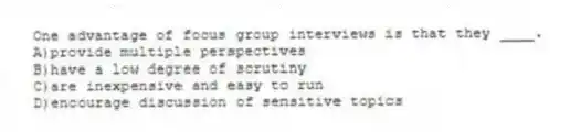 One advantage of focus group interviews is that they ____.
A)provide multiple perspectives
B)have a low degree of scrutiny
C)are inexpensive and easy to run
D)encourage discussion of sensitive topics