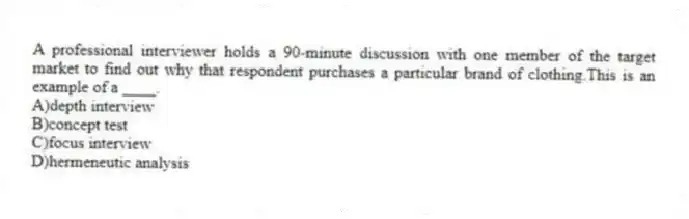 A professional interviewer holds a 90-minute discussion with one member of the target market to find out why that respondent purchases a particular brand of clothing.This is an example of a ____.
A)depth interview
B)concept test
C)focus interview
D)hermeneutic analysis