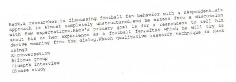 Hank,a researcher,is discussing football fan behavior with a respondent.His approach is almost completely unstructured,and he enters into a discussion with few expectations.Hank's primary goal is for a respondent to tell him about his or her experience as a football fan,after which he will try to derive meaning from the dialog.Which qualitative research technique is Hank using?
A)conversation
B)focus group
C)depth interview
D)case study