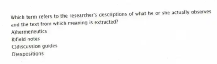 Which term refers to the researcher's descriptions of what he or she actually observes and the text from which meaning is extracted?
A)hermeneutics
B)field notes
C)discussion guides
D)expositions