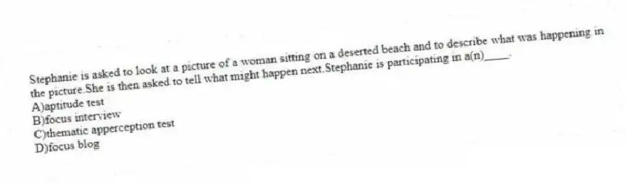 Stephanie is asked to look at a picture of a woman sitting on a deserted beach and to describe what was happening in the picture.She is then asked to tell what might happen next.Stephanie is participating in a(n)____.
A)aptitude test
B)focus interview
C)thematic apperception test
D)focus blog