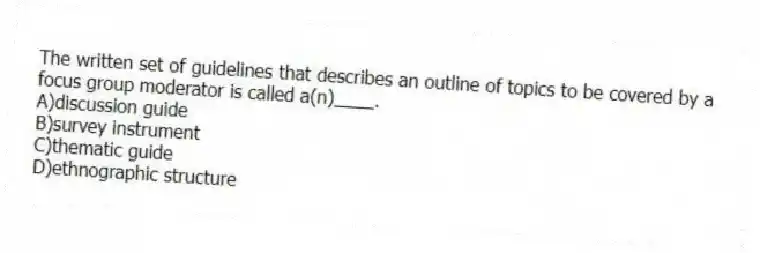 The written set of guidelines that describes an outline of topics to be covered by a focus group moderator is called a(n)____.
A)discussion guide
B)survey instrument
C)thematic guide
D)ethnographic structure
