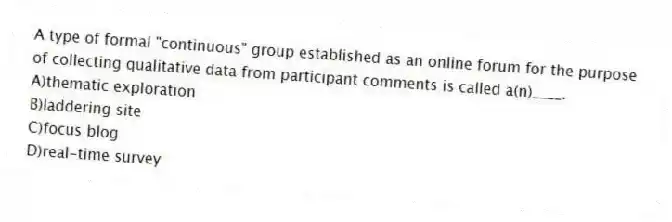 A type of formal "continuous" group established as an online forum for the purpose of collecting qualitative data from participant comments is called a(n)____.
A)thematic exploration
B)laddering site
C)focus blog
D)real-time survey