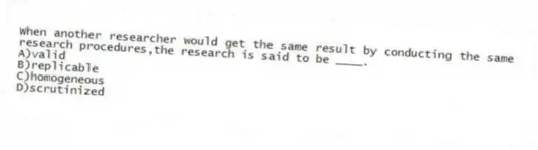 When another researcher would get the same result by conducting the same research procedures,the research is said to be ____.
A)valid
B)replicable
C)homogeneous
D)scrutinized
