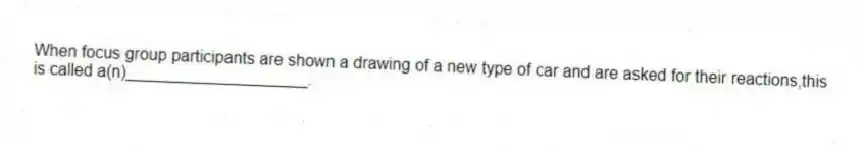 When focus group participants are shown a drawing of a new type of car and are asked for their reactions,this is called a(n)____________________.