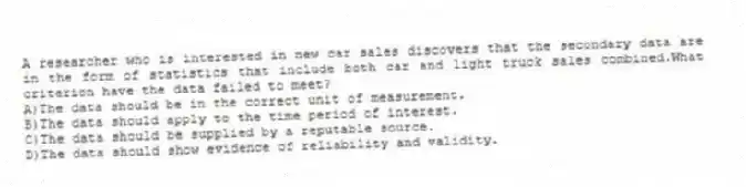A researcher who is interested in new car sales discovers that the secondary data are in the form of statistics that include both car and light truck sales combined.What criterion have the data failed to meet?
A)The data should be in the correct unit of measurement.
B)The data should apply to the time period of interest.
C)The data should be supplied by a reputable source.
D)The data should show evidence of reliability and validity.