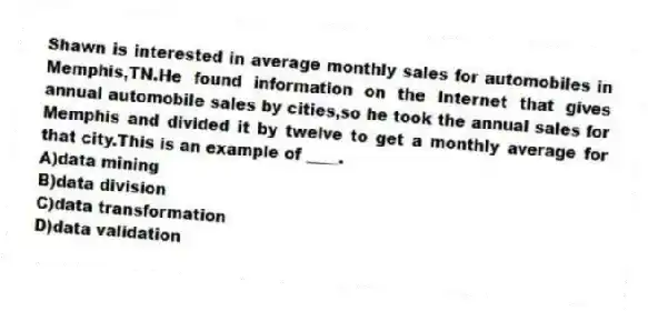 Shawn is interested in average monthly sales for automobiles in Memphis,TN.He found information on the Internet that gives annual automobile sales by cities,so he took the annual sales for Memphis and divided it by twelve to get a monthly average for that city.This is an example of ____.
A)data mining
B)data division
C)data transformation
D)data validation