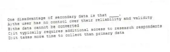 One disadvantage of secondary data is that ____.
A)the user has no control over their reliability and validity
B)the data cannot be converted
C)it typically requires additional access to research respondents
D)it takes more time to collect than primary data