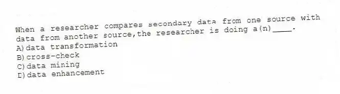 When a researcher compares secondary data from one source with data from another source,the researcher is doing a(n)____.
A)data transformation
B)cross-check
C)data mining
D)data enhancement