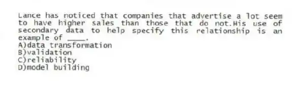 Lance has noticed that companies that advertise a lot seem to have higher sales than those that do not.His use of secondary data to help specify this relationship is an example of ____.
A)data transformation
B)validation
C)reliability
D)model building