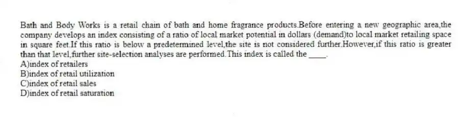 Bath and Body Works is a retail chain of bath and home fragrance products.Before entering a new geographic area,the company develops an index consisting of a ratio of local market potential in dollars (demand)to local market retailing space in square feet.If this ratio is below a predetermined level,the site is not considered further.However,if this ratio is greater than that level,further site-selection analyses are performed.This index is called the ____.
A)index of retailers
B)index of retail utilization
C)index of retail sales
D)index of retail saturation