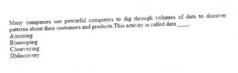 Many companies use powerful computers to dig through volumes of data to discover patterns about their customers and products.This activity is called data ____.
A)mining
B)snooping
C)surveying
D)discovery